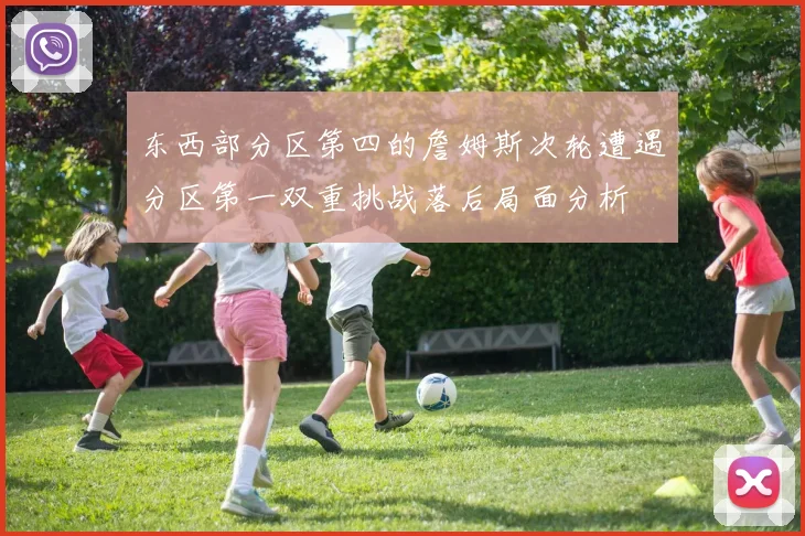 东西部分区第四的詹姆斯次轮遭遇分区第一双重挑战落后局面分析