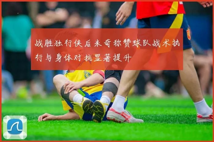 战胜独行侠后米奇称赞球队战术执行与身体对抗显著提升