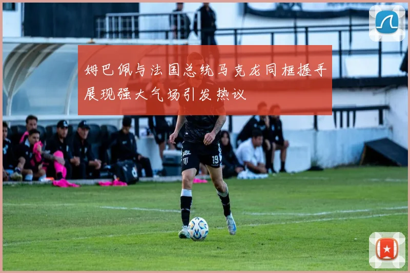 姆巴佩与法国总统马克龙同框握手展现强大气场引发热议