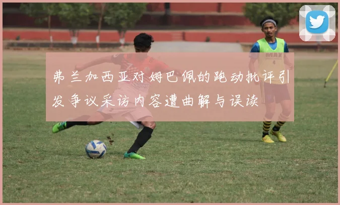 弗兰加西亚对姆巴佩的跑动批评引发争议采访内容遭曲解与误读