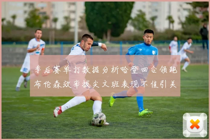 季后赛单打数据分析哈登回合领跑布伦森效率拔尖文班表现不佳引关注