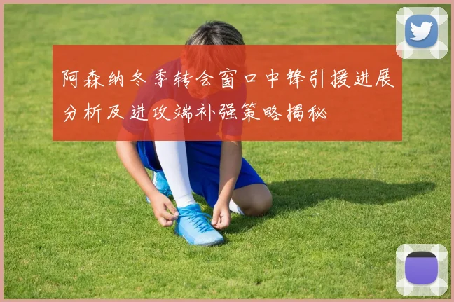 阿森纳冬季转会窗口中锋引援进展分析及进攻端补强策略揭秘